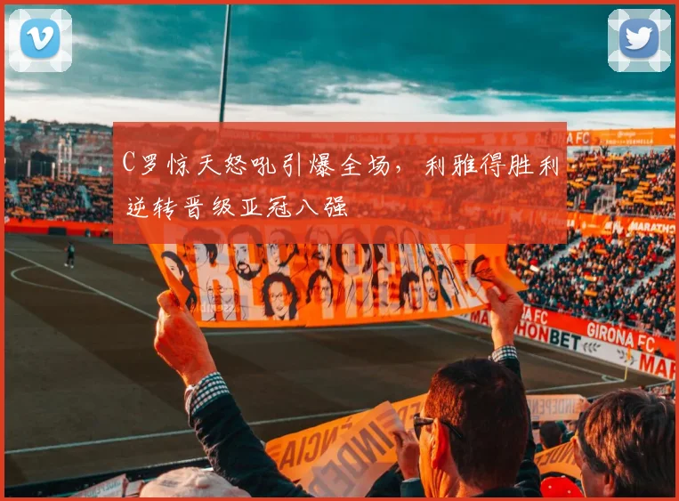 C罗惊天怒吼引爆全场,利雅得胜利逆转晋级亚冠八强
