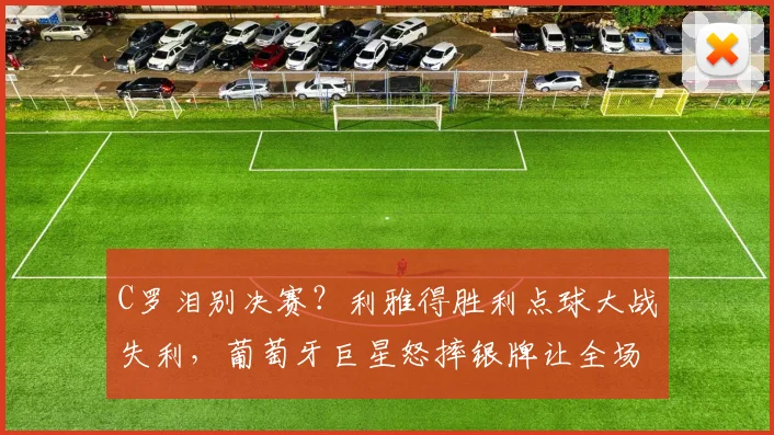 C罗泪别决赛?利雅得胜利点球大战失利,葡萄牙巨星怒摔银牌让全场动