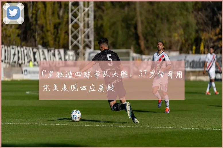 C罗独造四球率队大胜,37岁传奇用完美表现回应质疑