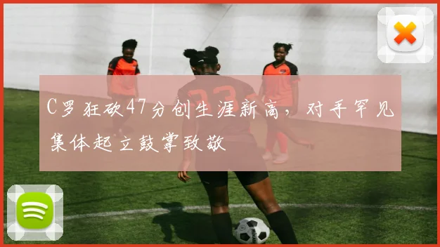 C罗狂砍47分创生涯新高,对手罕见集体起立鼓掌致敬