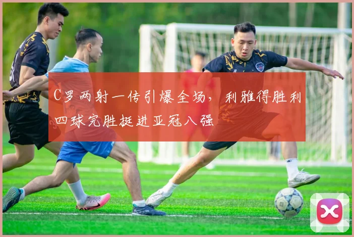 C罗两射一传引爆全场,利雅得胜利四球完胜挺进亚冠八强