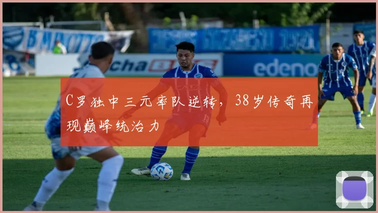 C罗独中三元率队逆转,38岁传奇再现巅峰统治力