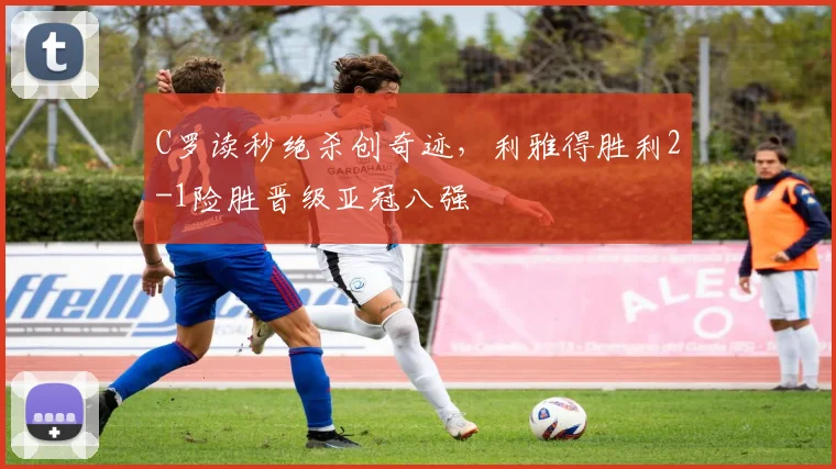 C罗读秒绝杀创奇迹,利雅得胜利2-1险胜晋级亚冠八强
