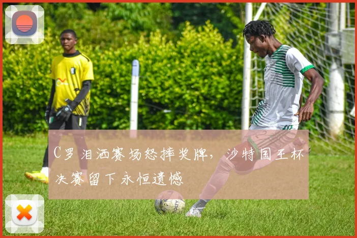 C罗泪洒赛场怒摔奖牌,沙特国王杯决赛留下永恒遗憾